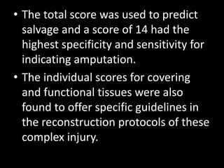 • The total score was used to predict
salvage and a score of 14 had the
highest specificity and sensitivity for
indicating amputation.
• The individual scores for covering
and functional tissues were also
found to offer specific guidelines in
the reconstruction protocols of these
complex injury.
 