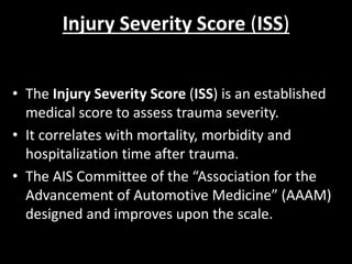 Injury Severity Score (ISS)
• The Injury Severity Score (ISS) is an established
medical score to assess trauma severity.
• It correlates with mortality, morbidity and
hospitalization time after trauma.
• The AIS Committee of the “Association for the
Advancement of Automotive Medicine” (AAAM)
designed and improves upon the scale.
 
