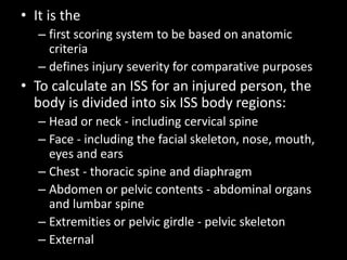 • It is the
– first scoring system to be based on anatomic
criteria
– defines injury severity for comparative purposes
• To calculate an ISS for an injured person, the
body is divided into six ISS body regions:
– Head or neck - including cervical spine
– Face - including the facial skeleton, nose, mouth,
eyes and ears
– Chest - thoracic spine and diaphragm
– Abdomen or pelvic contents - abdominal organs
and lumbar spine
– Extremities or pelvic girdle - pelvic skeleton
– External
 