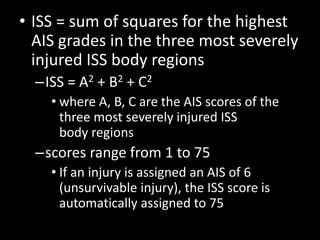 • ISS = sum of squares for the highest
AIS grades in the three most severely
injured ISS body regions
–ISS = A2 + B2 + C2
• where A, B, C are the AIS scores of the
three most severely injured ISS
body regions
–scores range from 1 to 75
• If an injury is assigned an AIS of 6
(unsurvivable injury), the ISS score is
automatically assigned to 75
 