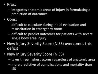 • Pros:
– integrates anatomic areas of injury in formulating a
prediction of outcomes
• Cons:
– difficult to calculate during initial evaluation and
resuscitation in emergency room
– difficult to predict outcomes for patients with severe
single body area injury
• New Injury Severity Score (NISS) overcomes this
deficit
• New Injury Severity Score (NISS)
– takes three highest scores regardless of anatomic area
– more predictive of complications and mortality than
ISS
 