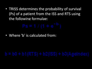 • TRISS determines the probability of survival
(Ps) of a patient from the ISS and RTS using
the following formulae:
• Where 'b' is calculated from:
 