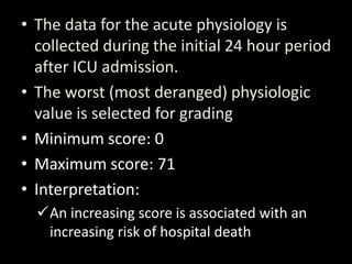 • The data for the acute physiology is
collected during the initial 24 hour period
after ICU admission.
• The worst (most deranged) physiologic
value is selected for grading
• Minimum score: 0
• Maximum score: 71
• Interpretation:
An increasing score is associated with an
increasing risk of hospital death
 
