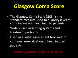 Glasgow Coma Score
• The Glasgow Coma Scale (GCS) is the
standard measure used to quantify level of
consciousness in head injured patients.
• Widely used in scoring systems and
treatment protocols.
• Used as a initial assessment tool and for
continual re-evaluation of head injured
patients
Teasdale G., Jennett B., LANCET (ii) 81-83, 1974.
 