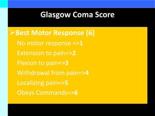 Glasgow Coma Score
Best Motor Response (6)
No motor response =>1
Extension to pain=>2
Flexion to pain=>3
Withdrawal from pain=>4
Localizing pain=>5
Obeys Commands=>6
 