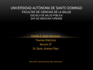 UNIVERSIDAD AUTÓNOMA DE SANTO DOMINGO
     FACULTAD DE CIENCIAS DE LA SALUD
          ESCUELA DE SALUD PÚBLICA
          SAP-202 MEDICINA FORENSE




           Yamilka A. Aristy Germosen
              Traumas Eléctricos
                   Sección 37
            Dr. Santo Jiménez Páez



         Marzo 2013, Santo Domingo, Rep. Dominicana
 