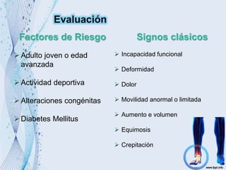Factores de Riesgo Signos clásicos
Adulto joven o edad
avanzada
Actividad deportiva
Alteraciones congénitas
Diabetes Mellitus
 Incapacidad funcional
 Deformidad
 Dolor
 Movilidad anormal o limitada
 Aumento e volumen
 Equimosis
 Crepitación
Evaluación
 