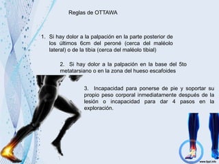 Reglas de OTTAWA
1. Si hay dolor a la palpación en la parte posterior de
los últimos 6cm del peroné (cerca del maléolo
lateral) o de la tibia (cerca del maléolo tibial)
2. Si hay dolor a la palpación en la base del 5to
metatarsiano o en la zona del hueso escafoides
3. Incapacidad para ponerse de pie y soportar su
propio peso corporal inmediatamente después de la
lesión o incapacidad para dar 4 pasos en la
exploración.
 