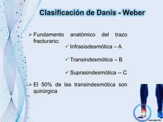 Clasificación de Danis - Weber
Fundamento anatómico del trazo
fracturario:
 Infrasisdesmótica – A
 Transindesmótica – B
 Suprasindesmótica -- C
El 50% de las transindesmótica son
quirúrgica
 
