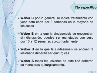 Tto especifico
Weber C por lo general se indica tratamiento con
yeso bota corta por 8 semanas en la mayoría de
los casos
Weber B en la que la sindesmosis se encuentran
sin disrupción, puedes ser manejadas con yeso
por 10 a 12 semanas aproximadamente
Weber B en la que la sindesmosis se encuentra
lesionada deberán ser quirúrgicas
Weber A todas las lesiones de este tipo deberán
se manejaras quirúrgicamente.
 