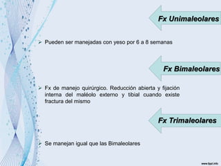 Fx Unimaleolares
 Pueden ser manejadas con yeso por 6 a 8 semanas
Fx Bimaleolares
 Fx de manejo quirúrgico. Reducción abierta y fijación
interna del maléolo externo y tibial cuando existe
fractura del mismo
Fx Trimaleolares
 Se manejan igual que las Bimaleolares
 