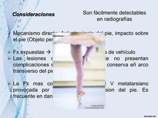 Son fácilmente detectables
en radiografías
Consideraciones
 Mecanismo directo: Aplastamiento del pie, impacto sobre
el pie (Objeto pesado)
 Fx expuestas  Pie aplastado  Llanta de vehículo
 Las lesiones cerradas generalmente no presentan
complicaciones si en el tratamiento se conserva eñ arco
transverso del pie.
 La Fx mas comun es a nivel del V metatarsiano
provocada por mecanismo de eversion del pie. Es
frecuente en danza
 