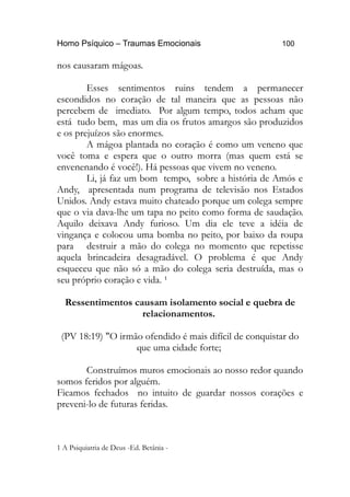 Homo Psíquico – Traumas Emocionais 100 
nos causaram mágoas. 
Esses sentimentos ruins tendem a permanecer 
escondidos no coração de tal maneira que as pessoas não 
percebem de imediato. Por algum tempo, todos acham que 
está tudo bem, mas um dia os frutos amargos são produzidos 
e os prejuízos são enormes. 
A mágoa plantada no coração é como um veneno que 
você toma e espera que o outro morra (mas quem está se 
envenenando é você!). Há pessoas que vivem no veneno. 
Li, já faz um bom tempo, sobre a história de Amós e 
Andy, apresentada num programa de televisão nos Estados 
Unidos. Andy estava muito chateado porque um colega sempre 
que o via dava-lhe um tapa no peito como forma de saudação. 
Aquilo deixava Andy furioso. Um dia ele teve a idéia de 
vingança e colocou uma bomba no peito, por baixo da roupa 
para destruir a mão do colega no momento que repetisse 
aquela brincadeira desagradável. O problema é que Andy 
esqueceu que não só a mão do colega seria destruída, mas o 
seu próprio coração e vida. ¹ 
Ressentimentos causam isolamento social e quebra de 
relacionamentos. 
(PV 18:19) "O irmão ofendido é mais difícil de conquistar do 
que uma cidade forte; 
Construímos muros emocionais ao nosso redor quando 
somos feridos por alguém. 
Ficamos fechados no intuito de guardar nossos corações e 
preveni-lo de futuras feridas. 
1 A Psiquiatria de Deus -Ed. Betânia - 
 