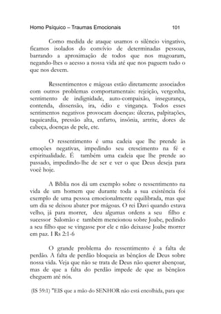Homo Psíquico – Traumas Emocionais 101 
Como medida de ataque usamos o silêncio vingativo, 
ficamos isolados do convívio de determinadas pessoas, 
barrando a aproximação de todos que nos magoaram, 
negando-lhes o acesso a nossa vida até que nos paguem tudo o 
que nos devem. 
Ressentimentos e mágoas estão diretamente associados 
com outros problemas comportamentais: rejeição, vergonha, 
sentimento de indignidade, auto-compaixão, insegurança, 
contenda, dissensão, ira, ódio e vingança. Todos esses 
sentimentos negativos provocam doenças: úlceras, palpitações, 
taquicardia, pressão alta, enfarto, insônia, artrite, dores de 
cabeça, doenças de pele, etc. 
O ressentimento é uma cadeia que lhe prende às 
emoções negativas, impedindo seu crescimento na fé e 
espiritualidade. É também uma cadeia que lhe prende ao 
passado, impedindo-lhe de ser e ver o que Deus deseja para 
você hoje. 
A Bíblia nos dá um exemplo sobre o ressentimento na 
vida de um homem que durante toda a sua existência foi 
exemplo de uma pessoa emocionalmente equilibrada, mas que 
um dia se deixou abater por mágoas. O rei Davi quando estava 
velho, já para morrer, deu algumas ordens a seu filho e 
sucessor Salomão e também mencionou sobre Joabe, pedindo 
a seu filho que se vingasse por ele e não deixasse Joabe morrer 
em paz. I Rs 2:1-6 
O grande problema do ressentimento é a falta de 
perdão. A falta de perdão bloqueia as bênçãos de Deus sobre 
nossa vida. Veja que não se trata de Deus não querer abençoar, 
mas de que a falta do perdão impede de que as bênçãos 
cheguem até nós. 
(IS 59:1) "EIS que a mão do SENHOR não está encolhida, para que 
 