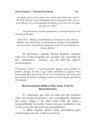 Homo Psíquico – Traumas Emocionais 102 
não possa salvar; nem surdo o seu ouvido, para não poder ouvir." 
(IS 59:2) "Mas as vossas iniqüidades fazem separação entre vós e o 
vosso Deus; e os vossos pecados encobrem o seu rosto de vós, para 
que não vos ouça." 
Se perdoarmos seremos perdoados, se não perdoarmos não 
seremos perdoados. 
Mt 6:14,15 – Porque, se perdoardes aos homens as suas ofensas, 
também vosso Pai celeste vos perdoará; se, porém, não perdoardes 
aos homens as suas ofensas, tampouco vosso Pai vos perdoará as 
vossas ofensas. 
Se retivermos o perdão Satanás alcançará vantagem 
sobre nós. A falta de perdão nos mantém em escravidão. Se 
não perdoarmos seremos um alvo fácil dos espíritos 
atormentadores. 
II Coríntios 2:10,11 – A quem perdoais alguma coisa, também eu 
perdôo; porque, de fato, o que tenho perdoado (se alguma coisa 
tenho perdoado), por causa de vós o fiz na presença de Cristo; para 
que satanás não alcance vantagem sobre nós, pois não lhe ignoramos 
os desígnios. 
Recomendações Bíblicas Para Lidar Com Os 
Ressentimentos 
É importante que cada um saiba que não podemos 
evitar um trauma emocional e suas conseqüências imediatas, 
tais como: mágoa e ira. Mas, sobre cada um paira a 
responsabilidade da escolha. Somos nós que escolhemos viver 
ou não o resto da vida com estes ressentimentos. 
A Bíblia Sagrada aponta várias providências para 
evitarmos que este mal venha nos destruir. 
 