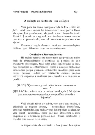 Homo Psíquico – Traumas Emocionais 103 
O exemplo de Perdão de José do Egito 
Você pode ter como exemplo a vida de José – filho de 
Jacó - onde seus irmãos lhe intentaram o mal, porém Deus 
abençoou José grandemente, chegando a ser o braço direito de 
Faraó. E José não se vingou de seus irmãos no momento em 
que teve a oportunidade, mas pelo contrario, os perdoou e os 
ajudou. 
Vejamos, a seguir, algumas preciosas recomendações 
bíblicas para lidarmos com os ressentimentos: 
Confissão e Arrependimento 
Há muitas pessoas em nosso meio que precisam muito 
mais de arrependimento e confissão de pecados do que 
tratamento psicológico. Suas vidas estão superlotadas de lixo. 
São portadoras de enfermidades físicas e diversos problemas 
emocionais porque guardam sentimentos maldosos para com 
outras pessoas. Podem ser totalmente curadas quando 
estiverem dispostas a confessar seus pecados e a ministrar o 
perdão. 
(SL 32:3) "Quando eu guardei silêncio, secaram os meus 
ossos...." 
(1JO 1:9) "Se confessarmos os nossos pecados, ele é fiel e justo 
para nos perdoar os pecados, e nos purificar de toda a 
injustiça." 
Você deverá tentar descobrir, com uma auto-análise, a 
existência de mágoas ocultas, necessidades insatisfeitas, 
emoções reprimidas, que muitas vezes lhe impedem de alcançar 
vida social equilibrada. Saiba que não acontecerá a cura 
enquanto as lembranças penosas não forem localizadas e 
tratadas com oração e confissão. 
A importância da confissão - No jornal Lexington 
 