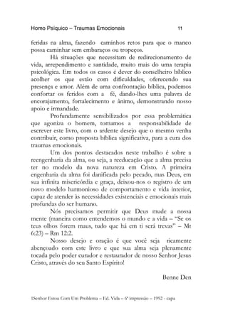 Homo Psíquico – Traumas Emocionais 11 
feridas na alma, fazendo caminhos retos para que o manco 
possa caminhar sem embaraços ou tropeços. 
Há situações que necessitam de redirecionamento de 
vida, arrependimento e santidade, muito mais do uma terapia 
psicológica. Em todos os casos é dever do conselheiro bíblico 
acolher os que estão com dificuldades, oferecendo sua 
presença e amor. Além de uma confrontação bíblica, podemos 
confortar os feridos com a fé, dando-lhes uma palavra de 
encorajamento, fortalecimento e ânimo, demonstrando nosso 
apoio e irmandade. 
Profundamente sensibilizados por essa problemática 
que agoniza o homem, tomamos a responsabilidade de 
escrever este livro, com o ardente desejo que o mesmo venha 
contribuir, como proposta bíblica significativa, para a cura dos 
traumas emocionais. 
Um dos pontos destacados neste trabalho é sobre a 
reengenharia da alma, ou seja, a reeducação que a alma precisa 
ter no modelo da nova natureza em Cristo. A primeira 
engenharia da alma foi danificada pelo pecado, mas Deus, em 
sua infinita misericórdia e graça, deixou-nos o registro de um 
novo modelo harmonioso de comportamento e vida interior, 
capaz de atender às necessidades existenciais e emocionais mais 
profundas do ser humano. 
Nós precisamos permitir que Deus mude a nossa 
mente (maneira como entendemos o mundo e a vida – “Se os 
teus olhos forem maus, tudo que há em ti será trevas” – Mt 
6:23) – Rm 12:2. 
Nosso desejo e oração é que você seja ricamente 
abençoado com este livro e que sua alma seja plenamente 
tocada pelo poder curador e restaurador de nosso Senhor Jesus 
Cristo, através do seu Santo Espírito! 
Benne Den 
1Senhor Estou Com Um Problema – Ed. Vida – 6ª impressão – 1992 - capa 
 