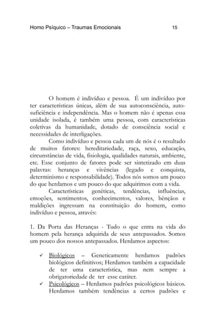 Homo Psíquico – Traumas Emocionais 15 
O homem é indivíduo e pessoa. É um indivíduo por 
ter características únicas, além de sua autoconsciência, auto-suficiência 
e independência. Mas o homem não é apenas essa 
unidade isolada, é também uma pessoa, com características 
coletivas da humanidade, dotado de consciência social e 
necessidades de interligações. 
Como indivíduo e pessoa cada um de nós é o resultado 
de muitos fatores: hereditariedade, raça, sexo, educação, 
circunstâncias de vida, fisiologia, qualidades naturais, ambiente, 
etc. Esse conjunto de fatores pode ser sintetizado em duas 
palavras: heranças e vivências (legado e conquista, 
determinismo e responsabilidade). Todos nós somos um pouco 
do que herdamos e um pouco do que adquirimos com a vida. 
Características genéticas, tendências, influências, 
emoções, sentimentos, conhecimentos, valores, bênçãos e 
maldições ingressam na constituição do homem, como 
indivíduo e pessoa, através: 
1. Da Porta das Heranças - Tudo o que entra na vida do 
homem pela herança adquirida de seus antepassados. Somos 
um pouco dos nossos antepassados. Herdamos aspectos: 
 Biológicos – Geneticamente herdamos padrões 
biológicos definitivos; Herdamos também a capacidade 
de ter uma característica, mas nem sempre a 
obrigatoriedade de ter esse caráter. 
 Psicológicos – Herdamos padrões psicológicos básicos. 
Herdamos também tendências a certos padrões e 
 