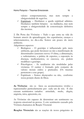 Homo Psíquico – Traumas Emocionais 16 
valores comportamentais, mas nem sempre a 
obrigatoriedade de segui-los. 
 Espirituais – Herdamos a queda espiritual adâmica. 
Herdamos também bênçãos ou maldições, mas nem 
sempre a obrigatoriedade de concretização definitiva 
das mesmas. 
2. Da Porta das Vivências – Tudo o que entra na vida do 
homem através da aprendizagem, das experiências, crenças e 
relacionamentos, no dia-a-dia. Somos um pouco do meio 
ambiente. 
Adquirimos aspectos: 
 Biológicos - O genótipo é influenciado pelo meio 
ambiente, que pode favorecer ou não a manifestação de 
determinados caracteres novos. O clima, a alimentação, 
o sedentarismo, a prática de esportes, a exposição às 
doenças, medicamentos, os excessos, etc. podem 
modificar o genótipo. 
 Psicológicos - As tendências são moduladas pelas 
vivências. O caráter é formado pelo conjunto de 
valores morais cridos e praticados. (Os traumas 
pertencem e esse grupo). 
 Espirituais – Somos abençoados ou não, conforme 
nossa posição diante de Deus. 
As Vivências são os fatos ou acontecimentos vividos e 
representados particularmente por cada um de nós. E elas 
causam sentimentos variados: ansiedade, medo, alegria, 
angústia, raiva, apreensão, etc. 
As Vivências são capazes de determinar um sentimento ou 
resposta emocional na pessoa. A este sentimento causado pela 
Vivência chamamos de Reação Vivencial. 
Reações Vivenciais são as reações de nosso psiquismo às 
 