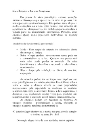 Homo Psíquico – Traumas Emocionais 23 
Do ponto de vista psicológico, existem emoções 
naturais e fisiológicas que aparecem em todas as pessoas com 
um importante substrato biológico. Elas podem ser: a alegria, o 
medo, a ansiedade ou a raiva, entre outras. Essas emoções são 
agradáveis ou desagradáveis, nos mobilizam para a atividade e 
tomam parte na comunicação interpessoal. Portanto, essas 
emoções atuam como poderosos motivadores da conduta 
humana. 
Exemplos de características emocionais: 
 Medo - Uma reação de surpresa ou sobressalto diante 
de ameaça ou perigo; 
 Raiva - O que produza raiva em uma pessoa pode ser 
a contrariedade ou a dor. Quando uma pessoa está 
com raiva pode perder o controle. Na raiva 
identificamos a adrenalina e no medo a adrenalina e 
noradrenalina. 
 Riso - Surge pela satisfação ou diante de um fato 
engraçado. 
As emoções podem ter um importante papel no bem 
estar psicológico ou nos estados doentios. Elas influem sobre a 
saúde e sobre a doença através de suas propriedades 
motivacionais, pela capacidade de modificar as condutas 
saudáveis, tais como os exercícios físicos, a dieta equilibrada, o 
descanso, etc., conduzindo muitas vezes para condutas não 
saudáveis, como o abuso do álcool, tabaco, sedentarismo, etc. 
As emoções podem ser: negativas ou positivas. As 
emoções positivas potencializam a saúde, enquanto as 
emoções negativas tendem a comprometê-la. 
O coração alegre aformoseia o rosto; mas pela dor do coração 
o espírito se abate. Pv 15:13 
O coração alegre serve de bom remédio; mas o espírito 
 