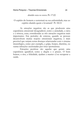 Homo Psíquico – Traumas Emocionais 24 
abatido seca os ossos. Pv 17:22 
O espírito do homem o sustentará na sua enfermidade; mas ao 
espírito abatido quem o levantará? Pv 18:14 
As emoções negativas são as que produzem uma 
experiência emocional desagradável, como a ansiedade, a raiva 
e a tristeza, estas, consideradas as três emoções negativas mais 
importantes. Em períodos de estresse, quando as pessoas 
desenvolvem muitas reações emocionais negativas, é mais 
provável que surjam certas doenças relacionadas com o sistema 
imunológico, como por exemplo, a gripe, herpes, diarréias, ou 
outras infecções ocasionadas por vírus oportunistas. 
Emoções positivas são aquelas que geram uma 
experiência agradável, como a alegria e o prazer.. O bom 
humor, o riso, a felicidade, ajudam a manter e/ou recuperar a 
saúde. 
 