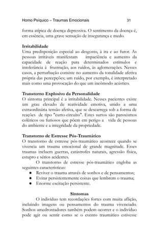 Homo Psíquico – Traumas Emocionais 31 
forma atípica de doença depressiva. O sentimento da doença é, 
em essência, uma grave sensação de insegurança e medo. 
Irritabilidade 
Uma predisposição especial ao desgosto, à ira e ao furor. As 
pessoas irritáveis manifestam impaciência e aumento da 
capacidade de reação para determinados estímulos e 
intolerância à frustração, aos ruídos, às aglomerações. Nesses 
casos, a perturbação consiste no aumento da tonalidade afetiva 
própria das percepções; um ruído, por exemplo, é interpretado 
mais como uma provocação do que um incômodo acústico. 
Transtorno Explosivo da Personalidade 
O sintoma principal é a irritabilidade. Nesses pacientes existe 
um grau elevado de reatividade emotiva, unido a uma 
extraordinária tensão afetiva, que se descarrega sob a forma de 
reações de tipo "curto-circuito". Estes surtos são paroxismos 
coléricos ou furiosos que põem em perigo a vida de pessoas 
do ambiente e a integridade da propriedade. 
Transtorno de Estresse Pós-Traumático 
O transtorno de estresse pós-traumático acontece quando se 
vivencia um trauma emocional de grande magnitude. Esses 
traumas incluem guerras, catástrofes naturais, agressão física, 
estupro e sérios acidentes. 
O transtorno de estresse pós-traumático engloba as 
seguintes características: 
 Reviver o trauma através de sonhos e de pensamentos; 
 Evitar persistentemente coisas que lembrem o trauma; 
 Enorme excitação persistente. 
Sintomas 
O indivíduo tem recordações fortes com muita aflição, 
incluindo imagens ou pensamentos do trauma vivenciado. 
Sonhos amedrontadores também podem ocorrer e o indivíduo 
pode agir ou sentir como se o evento traumático estivesse 
 