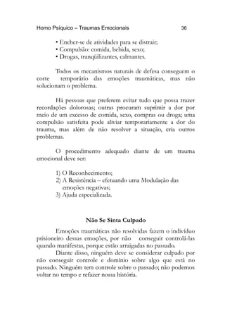 Homo Psíquico – Traumas Emocionais 36 
• Encher-se de atividades para se distrair; 
• Compulsão: comida, bebida, sexo; 
• Drogas, tranqüilizantes, calmantes. 
Todos os mecanismos naturais de defesa conseguem o 
corte temporário das emoções traumáticas, mas não 
solucionam o problema. 
Há pessoas que preferem evitar tudo que possa trazer 
recordações dolorosas; outras procuram suprimir a dor por 
meio de um excesso de comida, sexo, compras ou droga; uma 
compulsão satisfeita pode aliviar temporariamente a dor do 
trauma, mas além de não resolver a situação, cria outros 
problemas. 
O procedimento adequado diante de um trauma 
emocional deve ser: 
1) O Reconhecimento; 
2) A Resistência – efetuando uma Modulação das 
emoções negativas; 
3) Ajuda especializada. 
Não Se Sinta Culpado 
Emoções traumáticas não resolvidas fazem o indivíduo 
prisioneiro dessas emoções, por não conseguir controlá-las 
quando manifestas, porque estão arraigadas no passado. 
Diante disso, ninguém deve se considerar culpado por 
não conseguir controle e domínio sobre algo que está no 
passado. Ninguém tem controle sobre o passado; não podemos 
voltar no tempo e refazer nossa história. 
 