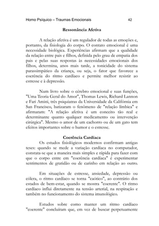 Homo Psíquico – Traumas Emocionais 42 
Ressonância Afetiva 
A relação afetiva é um regulador de todas as emoções e, 
portanto, da fisiologia do corpo. O contato emocional é uma 
necessidade biológica. Experiências afirmam que a qualidade 
da relação entre pais e filhos, definida pelo grau de empatia dos 
pais e pelas suas respostas às necessidades emocionais dos 
filhos, determina, anos mais tarde, a tonicidade do sistema 
parassimpático da criança, ou seja, o fator que favorece a 
coerência do ritmo cardíaco e permite melhor resistir ao 
estresse e à depressão. 
Num livro sobre o cérebro emocional e suas funções, 
"Uma Teoria Geral do Amor", Thomas Lewis, Richard Lannon 
e Fari Amini, três psiquiatras da Universidade da Califórnia em 
San Francisco, batizaram o fenômeno de "relação límbica" e 
afirmaram: "A relação afetiva é um conceito tão real e 
determinante quanto qualquer medicamento ou intervenção 
cirúrgica". Mesmo o amor de um cachorro ou de um gato tem 
efeitos importantes sobre o humor e o estresse. 
Coerência Cardíaca 
Os estudos fisiológicos modernos confirmam antigas 
teses: quando se mede a variação cardíaca no computador, 
constata-se que a maneira mais simples e rápida para fazer com 
que o corpo entre em "coerência cardíaca" é experimentar 
sentimentos de gratidão ou de carinho em relação ao outro. 
Em situações de estresse, ansiedade, depressão ou 
cólera, o ritmo cardíaco se torna "caótico", ao contrário dos 
estados de bem-estar, quando se mostra "coerente". O ritmo 
cardíaco influi diretamente na tensão arterial, na respiração e 
também no funcionamento do sistema imunológico. 
Estudos sobre como manter um ritmo cardíaco 
"coerente" concluíram que, em vez de buscar perpetuamente 
 