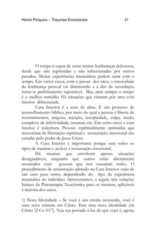 Homo Psíquico – Traumas Emocionais 47 
O tempo é capaz de curar muitas lembranças dolorosas, 
desde que não reprimidas e não infeccionadas por outros 
pecados. Muitas experiências traumáticas podem sarar com o 
tempo. Em vários casos, com o passar dos anos, a intensidade 
da lembrança pessoal vai diminuindo e a dor da recordação 
torna-se perfeitamente suportável. Mas, nem sempre o tempo 
é o melhor remédio. Há situações que clamam por uma cura 
interior diferenciada. 
Cura Interior é a cura da alma. É um processo de 
aconselhamento bíblico, por meio do qual a pessoa é liberta de 
ressentimentos, mágoas, rejeição, autopiedade, culpa, medo, 
complexo de inferioridade, traumas, etc. Em certo casos a cura 
interior é redentora. Pessoas espiritualmente oprimidas que 
necessitam de libertação espiritual e restauração emocional são 
curadas pelo poder de Jesus Cristo. 
A Cura Interior é importante porque sara todos os 
tipos de traumas e acelera a restauração emocional. 
Há traumas que envolvem apenas situações 
desagradáveis, enquanto que outros estão diretamente 
associados com pessoas que nos causaram males. O 
procedimento de ministração adotado na Cura Interior varia de 
um caso para outro, dependendo do tipo da experiência 
traumática do indivíduo. Apresentamos, a seguir, três soluções 
básicas da Psicoterapia Teocêntrica para os traumas, aplicáveis 
à maioria dos casos. 
1) Nova Identidade – Se você é um cristão renascido, você é 
uma nova criatura em Cristo. Tem uma nova identidade em 
Cristo. (2 Co 5:17). Veja seu passado à luz do que você é, agora, 
 