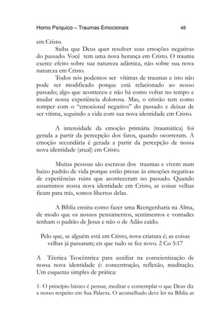 Homo Psíquico – Traumas Emocionais 48 
em Cristo. 
Saiba que Deus quer resolver suas emoções negativas 
do passado. Você tem uma nova herança em Cristo. O trauma 
exerce efeito sobre sua natureza adâmica, não sobre sua nova 
natureza em Cristo. 
Todos nós podemos ser vítimas de traumas e isto não 
pode ser modificado porque está relacionado ao nosso 
passado; algo que aconteceu e não há como voltar no tempo e 
mudar nossa experiência dolorosa. Mas, o cristão tem como 
romper com o “emocional negativo” do passado e deixar de 
ser vítima, seguindo a vida com sua nova identidade em Cristo. 
A intensidade da emoção primária (traumática) foi 
gerada a partir da percepção dos fatos, quando ocorreram. A 
emoção secundária é gerada a partir da percepção de nossa 
nova identidade (atual) em Cristo. 
Muitas pessoas são escravas dos traumas e vivem num 
baixo padrão de vida porque estão presas às emoções negativas 
de experiências ruins que aconteceram no passado. Quando 
assumimos nossa nova identidade em Cristo, as coisas velhas 
ficam para trás, somos libertos delas. 
A Bíblia ensina como fazer uma Reengenharia na Alma, 
de modo que os nossos pensamentos, sentimentos e vontades 
tenham o padrão de Jesus e não o de Adão caído. 
Pelo que, se alguém está em Cristo, nova criatura é; as coisas 
velhas já passaram; eis que tudo se fez novo. 2 Co 5:17 
A Técnica Teocêntrica para auxiliar na conscientização de 
nossa nova identidade é: concentração, reflexão, meditação. 
Um esquema simples de prática: 
1- O princípio básico é pensar, meditar e contemplar o que Deus diz 
a nosso respeito em Sua Palavra. O aconselhado deve ler na Bíblia as 
 