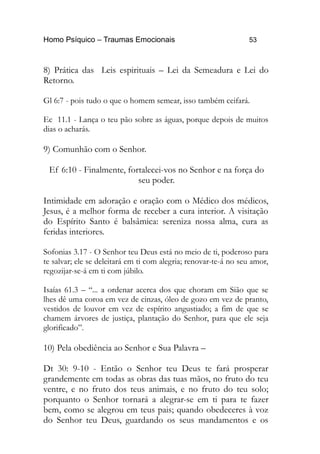 Homo Psíquico – Traumas Emocionais 53 
8) Prática das Leis espirituais – Lei da Semeadura e Lei do 
Retorno. 
Gl 6:7 - pois tudo o que o homem semear, isso também ceifará. 
Ec 11.1 - Lança o teu pão sobre as águas, porque depois de muitos 
dias o acharás. 
9) Comunhão com o Senhor. 
Ef 6:10 - Finalmente, fortalecei-vos no Senhor e na força do 
seu poder. 
Intimidade em adoração e oração com o Médico dos médicos, 
Jesus, é a melhor forma de receber a cura interior. A visitação 
do Espírito Santo é balsâmica: sereniza nossa alma, cura as 
feridas interiores. 
Sofonias 3.17 - O Senhor teu Deus está no meio de ti, poderoso para 
te salvar; ele se deleitará em ti com alegria; renovar-te-á no seu amor, 
regozijar-se-á em ti com júbilo. 
Isaías 61.3 – “... a ordenar acerca dos que choram em Sião que se 
lhes dê uma coroa em vez de cinzas, óleo de gozo em vez de pranto, 
vestidos de louvor em vez de espírito angustiado; a fim de que se 
chamem árvores de justiça, plantação do Senhor, para que ele seja 
glorificado”. 
10) Pela obediência ao Senhor e Sua Palavra – 
Dt 30: 9-10 - Então o Senhor teu Deus te fará prosperar 
grandemente em todas as obras das tuas mãos, no fruto do teu 
ventre, e no fruto dos teus animais, e no fruto do teu solo; 
porquanto o Senhor tornará a alegrar-se em ti para te fazer 
bem, como se alegrou em teus pais; quando obedeceres à voz 
do Senhor teu Deus, guardando os seus mandamentos e os 
 
