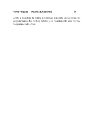 Homo Psíquico – Traumas Emocionais 61 
Cristo e continua de forma processual à medida que acontece o 
despojamento dos velhos hábitos e o revestimento dos novos, 
nos padrões de Deus. 
 