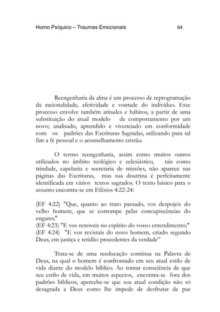 Homo Psíquico – Traumas Emocionais 64 
Reengenharia da alma é um processo de reprogramação 
da racionalidade, afetividade e vontade do indivíduo. Esse 
processo envolve também atitudes e hábitos, a partir de uma 
substituição do atual modelo de comportamento por um 
novo; analisado, aprendido e vivenciado em conformidade 
com os padrões das Escrituras Sagradas, utilizando para tal 
fim a fé pessoal e o aconselhamento cristão. 
O termo reengenharia, assim como muitos outros 
utilizados no âmbito teológico e eclesiástico, tais como 
trindade, capelania e secretaria de missões, não aparece nas 
páginas das Escrituras, mas sua doutrina é perfeitamente 
identificada em vários textos sagrados. O texto básico para o 
assunto encontra-se em Efésios 4:22-24: 
(EF 4:22) "Que, quanto ao trato passado, vos despojeis do 
velho homem, que se corrompe pelas concupiscências do 
engano;" 
(EF 4:23) "E vos renoveis no espírito do vosso entendimento;" 
(EF 4:24) "E vos revistais do novo homem, criado segundo 
Deus, em justiça e retidão procedentes da verdade” 
Trata-se de uma reeducação contínua na Palavra de 
Deus, na qual o homem é confrontado em seu atual estilo de 
vida diante do modelo bíblico. Ao tomar consciência de que 
seu estilo de vida, em muitos aspectos, encontra-se fora dos 
padrões bíblicos, apercebe-se que sua atual condição não só 
desagrada a Deus como lhe impede de desfrutar de paz 
 