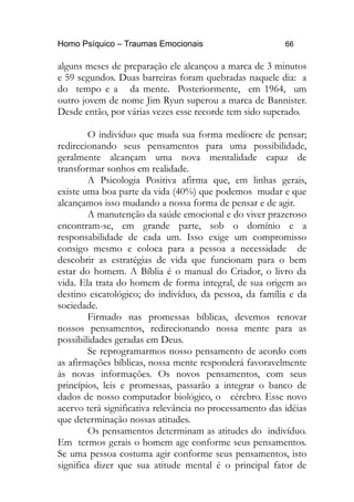 Homo Psíquico – Traumas Emocionais 66 
alguns meses de preparação ele alcançou a marca de 3 minutos 
e 59 segundos. Duas barreiras foram quebradas naquele dia: a 
do tempo e a da mente. Posteriormente, em 1964, um 
outro jovem de nome Jim Ryun superou a marca de Bannister. 
Desde então, por várias vezes esse recorde tem sido superado. 
O indivíduo que muda sua forma medíocre de pensar; 
redirecionando seus pensamentos para uma possibilidade, 
geralmente alcançam uma nova mentalidade capaz de 
transformar sonhos em realidade. 
A Psicologia Positiva afirma que, em linhas gerais, 
existe uma boa parte da vida (40%) que podemos mudar e que 
alcançamos isso mudando a nossa forma de pensar e de agir. 
A manutenção da saúde emocional e do viver prazeroso 
encontram-se, em grande parte, sob o domínio e a 
responsabilidade de cada um. Isso exige um compromisso 
consigo mesmo e coloca para a pessoa a necessidade de 
descobrir as estratégias de vida que funcionam para o bem 
estar do homem. A Bíblia é o manual do Criador, o livro da 
vida. Ela trata do homem de forma integral, de sua origem ao 
destino escatológico; do indivíduo, da pessoa, da família e da 
sociedade. 
Firmado nas promessas bíblicas, devemos renovar 
nossos pensamentos, redirecionando nossa mente para as 
possibilidades geradas em Deus. 
Se reprogramarmos nosso pensamento de acordo com 
as afirmações bíblicas, nossa mente responderá favoravelmente 
às novas informações. Os novos pensamentos, com seus 
princípios, leis e promessas, passarão a integrar o banco de 
dados de nosso computador biológico, o cérebro. Esse novo 
acervo terá significativa relevância no processamento das idéias 
que determinação nossas atitudes. 
Os pensamentos determinam as atitudes do indivíduo. 
Em termos gerais o homem age conforme seus pensamentos. 
Se uma pessoa costuma agir conforme seus pensamentos, isto 
significa dizer que sua atitude mental é o principal fator de 
 