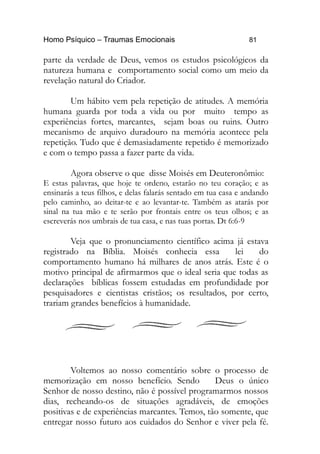 Homo Psíquico – Traumas Emocionais 81 
parte da verdade de Deus, vemos os estudos psicológicos da 
natureza humana e comportamento social como um meio da 
revelação natural do Criador. 
Um hábito vem pela repetição de atitudes. A memória 
humana guarda por toda a vida ou por muito tempo as 
experiências fortes, marcantes, sejam boas ou ruins. Outro 
mecanismo de arquivo duradouro na memória acontece pela 
repetição. Tudo que é demasiadamente repetido é memorizado 
e com o tempo passa a fazer parte da vida. 
Agora observe o que disse Moisés em Deuteronômio: 
E estas palavras, que hoje te ordeno, estarão no teu coração; e as 
ensinarás a teus filhos, e delas falarás sentado em tua casa e andando 
pelo caminho, ao deitar-te e ao levantar-te. Também as atarás por 
sinal na tua mão e te serão por frontais entre os teus olhos; e as 
escreverás nos umbrais de tua casa, e nas tuas portas. Dt 6:6-9 
Veja que o pronunciamento científico acima já estava 
registrado na Bíblia. Moisés conhecia essa lei do 
comportamento humano há milhares de anos atrás. Este é o 
motivo principal de afirmarmos que o ideal seria que todas as 
declarações bíblicas fossem estudadas em profundidade por 
pesquisadores e cientistas cristãos; os resultados, por certo, 
trariam grandes benefícios à humanidade. 
Voltemos ao nosso comentário sobre o processo de 
memorização em nosso benefício. Sendo Deus o único 
Senhor de nosso destino, não é possível programarmos nossos 
dias, recheando-os de situações agradáveis, de emoções 
positivas e de experiências marcantes. Temos, tão somente, que 
entregar nosso futuro aos cuidados do Senhor e viver pela fé. 
 