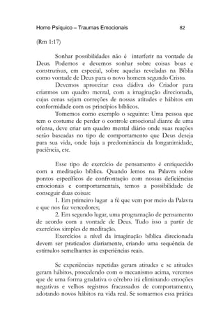 Homo Psíquico – Traumas Emocionais 82 
(Rm 1:17) 
Sonhar possibilidades não é interferir na vontade de 
Deus. Podemos e devemos sonhar sobre coisas boas e 
construtivas, em especial, sobre aquelas reveladas na Bíblia 
como vontade de Deus para o novo homem segundo Cristo. 
Devemos aproveitar essa dádiva do Criador para 
criarmos um quadro mental, com a imaginação direcionada, 
cujas cenas sejam correções de nossas atitudes e hábitos em 
conformidade com os princípios bíblicos. 
Tomemos como exemplo o seguinte: Uma pessoa que 
tem o costume de perder o controle emocional diante de uma 
ofensa, deve criar um quadro mental diário onde suas reações 
serão baseadas no tipo de comportamento que Deus deseja 
para sua vida, onde haja a predominância da longanimidade, 
paciência, etc. 
Esse tipo de exercício de pensamento é enriquecido 
com a meditação bíblica. Quando lemos na Palavra sobre 
pontos específicos de confrontação com nossas deficiências 
emocionais e comportamentais, temos a possibilidade de 
conseguir duas coisas: 
1. Em primeiro lugar a fé que vem por meio da Palavra 
e que nos faz vencedores; 
2. Em segundo lugar, uma programação de pensamento 
de acordo com a vontade de Deus. Tudo isso a partir de 
exercícios simples de meditação. 
Exercícios a nível da imaginação bíblica direcionada 
devem ser praticados diariamente, criando uma sequência de 
estímulos semelhantes às experiências reais. 
Se experiências repetidas geram atitudes e se atitudes 
geram hábitos, procedendo com o mecanismo acima, veremos 
que de uma forma gradativa o cérebro irá eliminando emoções 
negativas e velhos registros fracassados de comportamento, 
adotando novos hábitos na vida real. Se somarmos essa prática 
 