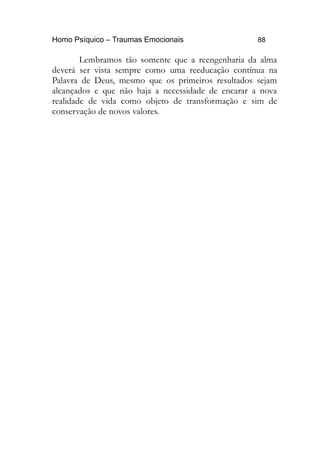 Homo Psíquico – Traumas Emocionais 88 
Lembramos tão somente que a reengenharia da alma 
deverá ser vista sempre como uma reeducação contínua na 
Palavra de Deus, mesmo que os primeiros resultados sejam 
alcançados e que não haja a necessidade de encarar a nova 
realidade de vida como objeto de transformação e sim de 
conservação de novos valores. 
 