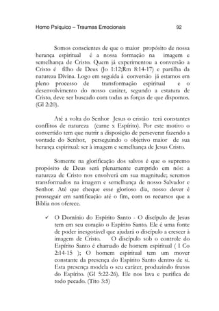 Homo Psíquico – Traumas Emocionais 92 
Somos conscientes de que o maior propósito de nossa 
herança espiritual é a nossa formação na imagem e 
semelhança de Cristo. Quem já experimentou a conversão a 
Cristo é filho de Deus (Jo 1:12;Rm 8:14-17) e partilha da 
natureza Divina. Logo em seguida à conversão já estamos em 
pleno processo de transformação espiritual e o 
desenvolvimento do nosso caráter, segundo a estatura de 
Cristo, deve ser buscado com todas as forças de que dispomos. 
(Gl 2:20). 
Até a volta do Senhor Jesus o cristão terá constantes 
conflitos de natureza (carne x Espírito). Por este motivo o 
convertido tem que nutrir a disposição de perseverar fazendo a 
vontade do Senhor, perseguindo o objetivo maior de sua 
herança espiritual: ser à imagem e semelhança de Jesus Cristo. 
Somente na glorificação dos salvos é que o supremo 
propósito de Deus será plenamente cumprido em nós: a 
natureza de Cristo nos envolverá em sua magnitude; seremos 
transformados na imagem e semelhança de nosso Salvador e 
Senhor. Até que cheque esse glorioso dia, nosso dever é 
prosseguir em santificação até o fim, com os recursos que a 
Bíblia nos oferece. 
 O Domínio do Espírito Santo - O discípulo de Jesus 
tem em seu coração o Espírito Santo. Ele é uma fonte 
de poder inesgotável que ajudará o discípulo a crescer à 
imagem de Cristo. O discípulo sob o controle do 
Espírito Santo é chamado de homem espiritual ( I Co 
2:14-15 ); O homem espiritual tem um mover 
constante da presença do Espírito Santo dentro de si. 
Esta presença modela o seu caráter, produzindo frutos 
do Espírito. (Gl 5:22-26). Ele nos lava e purifica de 
todo pecado. (Tito 3:5) 
 