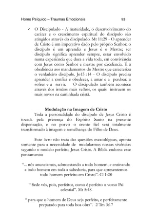 Homo Psíquico – Traumas Emocionais 93 
 O Discipulado - A maturidade, o desenvolvimento do 
caráter e o crescimento espiritual do discípulo são 
atingidos através do discipulado. Mt 11:29 - O aprender 
de Cristo é um imperativo dado pelo próprio Senhor; o 
discípulo é um aprendiz e Jesus é o Mestre; ser 
discípulo significa aprender sempre, estar envolvido 
numa experiência que dura a vida toda, em convivência 
com Jesus como Senhor e mestre por excelência. É a 
obediência aos mandamentos do Mestre que caracteriza 
o verdadeiro discípulo. Jo15 :14 - O discípulo precisa 
aprender a confiar e obedecer, a amar e a perdoar, a 
sofrer e a servir. O discipulado também acontece 
através dos irmãos mais velhos, os quais instruem os 
mais novos na caminhada cristã. 
Modulação na Imagem de Cristo 
Toda a personalidade do discípulo de Jesus Cristo é 
tocada pela presença do Espírito Santo na presente 
dispensação, e no porvir o crente fiel será totalmente 
transformado à imagem e semelhança do Filho de Deus. 
Este livro não trata das questões escatológicas, aponta 
somente para a necessidade de modularmos nossas vivências 
segundo o modelo perfeito, Jesus Cristo. A Bíblia endossa esse 
pensamento: 
“... nós anunciamos, admoestando a todo homem, e ensinando 
a todo homem em toda a sabedoria, para que apresentemos 
todo homem perfeito em Cristo”. Cl 1:28 
“ Sede vós, pois, perfeitos, como é perfeito o vosso Pai 
celestial”. Mt 5:48 
“ para que o homem de Deus seja perfeito, e perfeitamente 
preparado para toda boa obra”. 2 Tm 3:17 
 