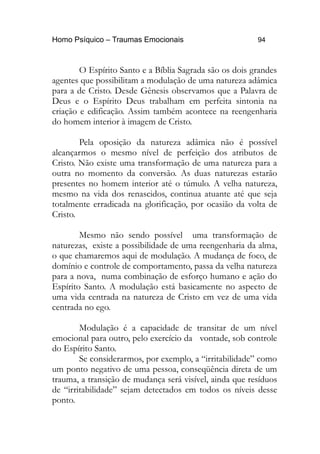 Homo Psíquico – Traumas Emocionais 94 
O Espírito Santo e a Bíblia Sagrada são os dois grandes 
agentes que possibilitam a modulação de uma natureza adâmica 
para a de Cristo. Desde Gênesis observamos que a Palavra de 
Deus e o Espírito Deus trabalham em perfeita sintonia na 
criação e edificação. Assim também acontece na reengenharia 
do homem interior à imagem de Cristo. 
Pela oposição da natureza adâmica não é possível 
alcançarmos o mesmo nível de perfeição dos atributos de 
Cristo. Não existe uma transformação de uma natureza para a 
outra no momento da conversão. As duas naturezas estarão 
presentes no homem interior até o túmulo. A velha natureza, 
mesmo na vida dos renascidos, continua atuante até que seja 
totalmente erradicada na glorificação, por ocasião da volta de 
Cristo. 
Mesmo não sendo possível uma transformação de 
naturezas, existe a possibilidade de uma reengenharia da alma, 
o que chamaremos aqui de modulação. A mudança de foco, de 
domínio e controle de comportamento, passa da velha natureza 
para a nova, numa combinação de esforço humano e ação do 
Espírito Santo. A modulação está basicamente no aspecto de 
uma vida centrada na natureza de Cristo em vez de uma vida 
centrada no ego. 
Modulação é a capacidade de transitar de um nível 
emocional para outro, pelo exercício da vontade, sob controle 
do Espírito Santo. 
Se considerarmos, por exemplo, a “irritabilidade” como 
um ponto negativo de uma pessoa, conseqüência direta de um 
trauma, a transição de mudança será visível, ainda que resíduos 
de “irritabilidade” sejam detectados em todos os níveis desse 
ponto. 
 