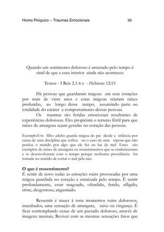 Homo Psíquico – Traumas Emocionais 99 
Quando um sentimento doloroso é arrastado pelo tempo é 
sinal de que a cura interior ainda não aconteceu 
Textos - I Reis 2.1-6 e - Hebreus 12:15 
Há pessoas que guardaram mágoas em seus corações 
por mais de vinte anos e estas mágoas criaram raízes 
profundas, ao longo desse tempo, assumindo parte ou 
totalidade do caráter e comportamento dessas pessoas. 
Os traumas são feridas emocionais resultantes de 
experiências dolorosas. Eles propiciam o terreno fértil para que 
raízes de amargura sejam geradas no coração das pessoas. 
Exemplo:Um filho adulto guarda mágoa do pai desde a infância por 
causa de uma disciplina que sofreu ou o caso de uma esposa que não 
perdoa o marido por algo que ele fez na lua de mel. Estes são 
exemplos de raízes de amargura ou ressentimentos que se estabeleceram 
e se desenvolveram com o tempo porque nenhuma providência foi 
tomada no sentido de cortar o mal pela raiz. 
O que é ressentimento? 
É sentir de novo todas as emoções ruins provocadas por uma 
mágoa guardada no coração e enraizada pelo tempo. É sentir 
profundamente, estar magoado, ofendido, ferido, afligido, 
triste, desgostoso, angustiado. 
Ressentir é trazer á tona momentos ruins dolorosos, 
inacabados, uma sensação de amargura, raiva ou vingança. É 
ficar contemplando cenas de um passado doloroso, através de 
imagens mentais; Reviver com as mesmas sensações fatos que 
 