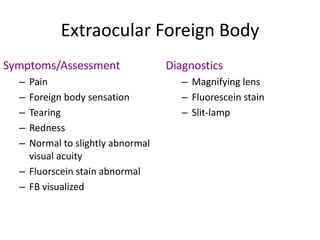 Extraocular Foreign Body
Symptoms/Assessment
– Pain
– Foreign body sensation
– Tearing
– Redness
– Normal to slightly abnormal
visual acuity
– Fluorscein stain abnormal
– FB visualized
Diagnostics
– Magnifying lens
– Fluorescein stain
– Slit-lamp
 