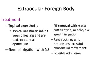Extraocular Foreign Body
Treatment
–Topical anesthetic
• Topical anesthetic inhibit
wound healing and are
toxic to corneal
epithelium
–Gentle irrigation with NS
– FB removal with moist
cotton swab, needle, eye
spud if irrigation
– Patch both eyes to
reduce unsuccessful
consensual movement
– Possible admission
 