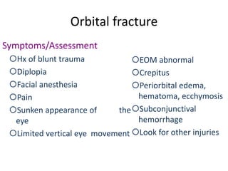 Orbital fracture
Symptoms/Assessment
Hx of blunt trauma
Diplopia
Facial anesthesia
Pain
Sunken appearance of the
eye
Limited vertical eye movement
EOM abnormal
Crepitus
Periorbital edema,
hematoma, ecchymosis
Subconjunctival
hemorrhage
Look for other injuries
 