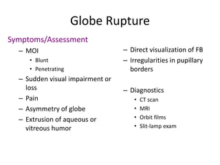Globe Rupture
Symptoms/Assessment
– MOI
• Blunt
• Penetrating
– Sudden visual impairment or
loss
– Pain
– Asymmetry of globe
– Extrusion of aqueous or
vitreous humor
– Direct visualization of FB
– Irregularities in pupillary
borders
– Diagnostics
• CT scan
• MRI
• Orbit films
• Slit-lamp exam
 