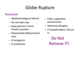Globe Rupture
Treatment
– Ophthalmological referral
– Do not open eye
– Keep patient in Semi-
Fowlers position
– Patch/shield affected both
eyes
– IV analgesics
– IV antibiotics
– Calm, supportive
environment
– Admission/Surgery
– If impaled object: Secure
it.
Do Not
Remove IT!
 