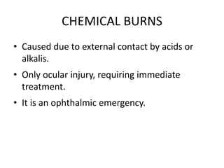 CHEMICAL BURNS
• Caused due to external contact by acids or
alkalis.
• Only ocular injury, requiring immediate
treatment.
• It is an ophthalmic emergency.
 