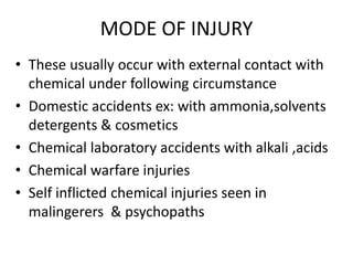 MODE OF INJURY
• These usually occur with external contact with
chemical under following circumstance
• Domestic accidents ex: with ammonia,solvents
detergents & cosmetics
• Chemical laboratory accidents with alkali ,acids
• Chemical warfare injuries
• Self inflicted chemical injuries seen in
malingerers & psychopaths
 