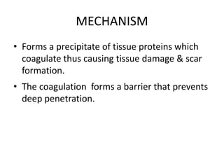 MECHANISM
• Forms a precipitate of tissue proteins which
coagulate thus causing tissue damage & scar
formation.
• The coagulation forms a barrier that prevents
deep penetration.
 