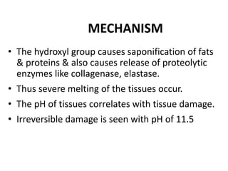 MECHANISM
• The hydroxyl group causes saponification of fats
& proteins & also causes release of proteolytic
enzymes like collagenase, elastase.
• Thus severe melting of the tissues occur.
• The pH of tissues correlates with tissue damage.
• Irreversible damage is seen with pH of 11.5
 